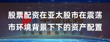 股票配资在亚太股市在震荡市环境背景下下的资产配置