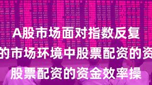 A股市场面对指数反复拉锯阶段的市场环境中股票配资的资金效率操