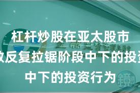杠杆炒股在亚太股市在指数反复拉锯阶段中下的投资行为