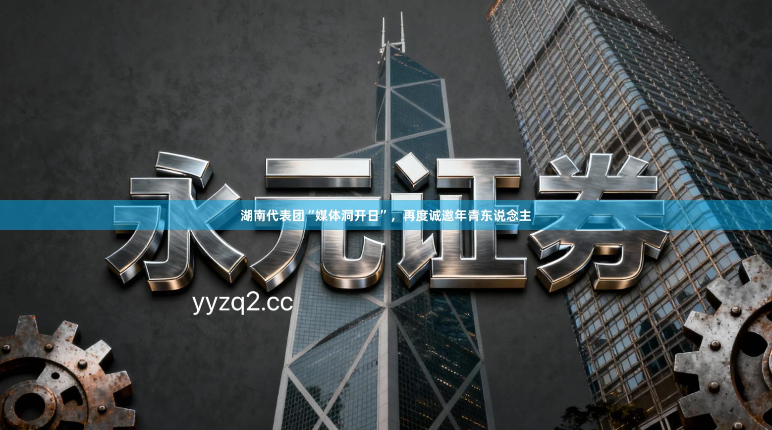 湖南代表团“媒体洞开日”，再度诚邀年青东说念主